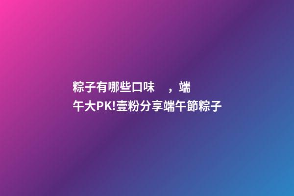粽子有哪些口味，端午大PK!壹粉分享端午節粽子